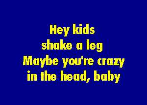 Hey kids
shake a leg

Maybe you're crazy
in the head, baby