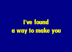 I've found

a way to make you