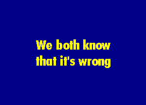 We both know

that il's wrong