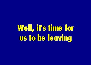 Well, il's lime low

us to be leaving