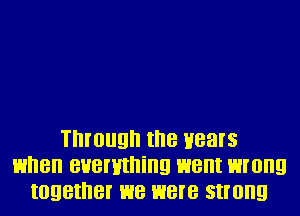 Through II'IB Hears
HI'IBII BHBI'HII'IiIIQ went wrong
IOQBII'IBI' we were strong