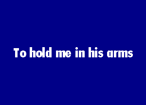 To hold me in his arms