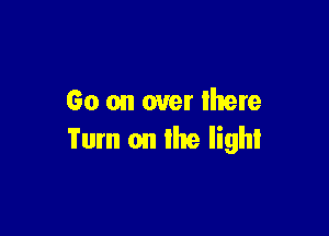 Go on over mere

Turn on the light