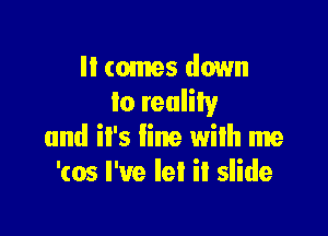 ll comes down
to reality

and it's fine with me
'(05 I've Iel it slide