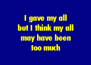 I gave my all
but I lhink my all

may have been
too muth