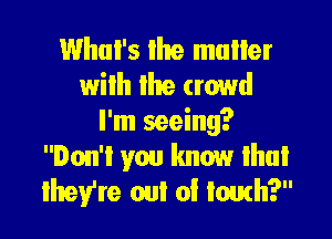 Whul's the mullet
wilh Ihe crowd

I'm seeing?
Don't you know that
they're out of touch?