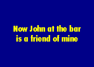 Now John a! Ike bar

is a friend 0! mine