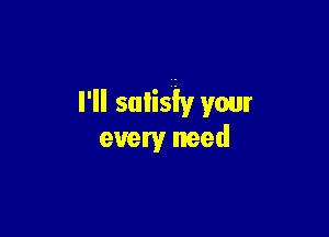 I'll sulisiy your

every need