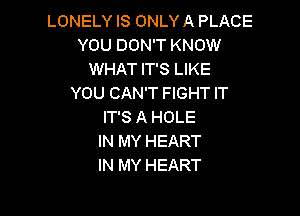 LONELY IS ONLY A PLACE
YOU DON'T KNOW
WHAT IT'S LIKE
YOU CAN'T FIGHT IT

IT'S A HOLE
IN MY HEART
IN MY HEART
