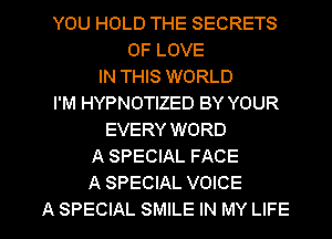 YOU HOLD THE SECRETS
OF LOVE
IN THIS WORLD
I'M HYPNOTIZED BY YOUR
EVERY WORD
A SPECIAL FACE
A SPECIAL VOICE

A SPECIAL SMILE IN MY LIFE l
