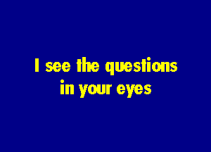 I see the quesiions

in your eyes