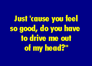 Jusl '(ause you feel
so good, do you have

to drive me out
of my head?