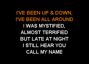 I'VE BEEN UP 8'. DOWN,
I'VE BEEN ALL AROUND
I WAS MYSTIFIED,
ALMOST TERRIFIED
BUT LATE AT NIGHT
I STILL HEAR YOU

CALL MY NAME I