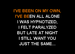 I'VE BEEN ON MY OWN,
I'VE BEEN ALL ALONE
I WAS HYPNOTIZED,

l FELT PARALYZED
BUT LATE AT NIGHT
I STILL WANT YOU

JUST THE SAME... l