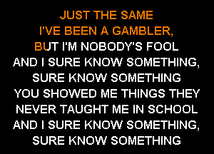 JUST THE SAME
I'VE BEEN A GAMBLER,

BUT I'M NOBODY'S FOOL
AND I SURE KNOW SOMETHING,

SURE KNOW SOMETHING
YOU SHOWED ME THINGS THEY
NEVER TAUGHT ME IN SCHOOL
AND I SURE KNOW SOMETHING,

SURE KNOW SOMETHING