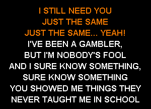 I STILL NEED YOU
JUST THE SAME
JUST THE SAME... YEAH!
I'VE BEEN A GAMBLER,
BUT I'M NOBODY'S FOOL
AND I SURE KNOW SOMETHING,
SURE KNOW SOMETHING
YOU SHOWED ME THINGS THEY
NEVER TAUGHT ME IN SCHOOL