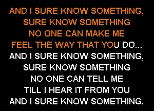 AND I SURE KNOW SOMETHING,
SURE KNOW SOMETHING
NO ONE CAN MAKE ME
FEEL THE WAY THAT YOU DO...
AND I SURE KNOW SOMETHING,
SURE KNOW SOMETHING
NO ONE CAN TELL ME
TILL I HEAR IT FROM YOU
AND I SURE KNOW SOMETHING.