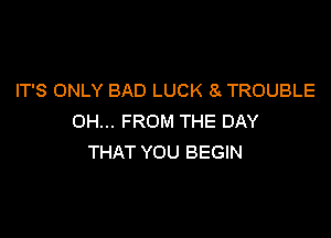 IT'S ONLY BAD LUCK 8 TROUBLE

OH... FROM THE DAY
THAT YOU BEGIN