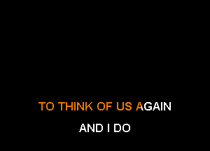 TO THINK OF US AGAIN
AND I DO