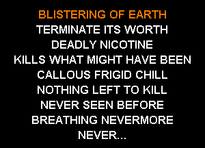 BLISTERING 0F EARTH
TERMINATE ITS WORTH
DEADLY NICOTINE
KILLS WHAT MIGHT HAVE BEEN
CALLOUS FRIGID CHILL
NOTHING LEFT TO KILL
NEVER SEEN BEFORE
BREATHING NEVERMORE
NEVER...