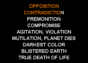 OPPOSITION
CONTRADICTION
PREMONITION
COMPROMISE
AGITATION, VIOLATION
MUTILATION, PLANET DIES
DARKEST COLOR
BLISTERED EARTH
TRUE DEATH OF LIFE