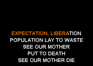 EXPECTATION, LIBERATION
POPULATION LAY T0 WASTE
SEE OUR MOTHER
PUT TO DEATH
SEE OUR MOTHER DIE
