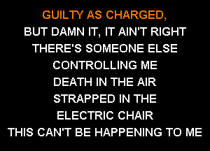 GUILTY AS CHARGED,

BUT DAMN IT, IT AIN'T RIGHT
THERE'S SOMEONE ELSE
CONTROLLING ME
DEATH IN THE AIR
STRAPPED IN THE
ELECTRIC CHAIR
THIS CAN'T BE HAPPENING TO ME