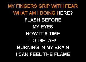 MY FINGERS GRIP WITH FEAR
WHAT AM I DOING HERE?
FLASH BEFORE
MY EYES
NOW IT'S TIME
TO DIE, AH!
BURNING IN MY BRAIN
I CAN FEEL THE FLAME