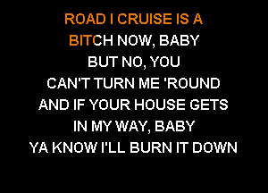 ROAD l CRUISE IS A
BITCH NOW, BABY
BUT NO, YOU
CAN'T TURN ME 'ROUND
AND IF YOUR HOUSE GETS
IN MY WAY, BABY
YA KNOW I'LL BURN IT DOWN