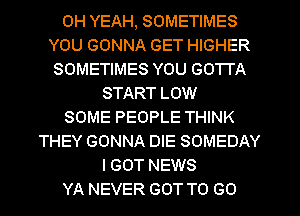 OH YEAH, SOMETIMES
YOU GONNA GET HIGHER
SOMETIMES YOU GOTTA
START LOW
SOME PEOPLE THINK
THEY GONNA DIE SOMEDAY
I GOT NEWS
YA NEVER GOT TO GO