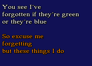 You see I've

forgotten if they're green
or they're blue

So excuse me
forgetting
but these things I do