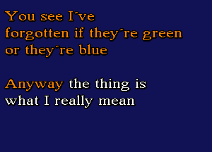 You see I've
forgotten if they're green
or they're blue

Anyway the thing is
What I really mean