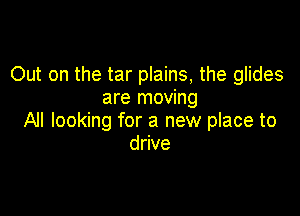 Out on the tar plains, the glides
are moving

All looking for a new place to
drive