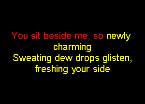 You sit beside me, so newly
charming

Sweating dew drops glisten,
freshing your side