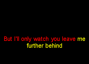 But I'll only watch you leave me
further behind