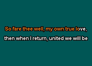 So fare thee well, my own true love,

then when I return, united we will be
