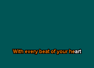 With every beat of your heart
