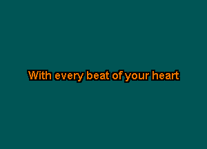 With every beat of your heart