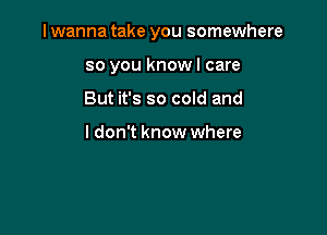 I wanna take you somewhere

so you knowl care
But it's so cold and

ldon't know where