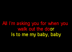 All Fm asking you for When you

walk out the door
Is to me my baby, baby