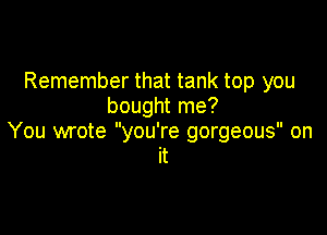 Remember that tank top you
bought me?

You wrote you're gorgeous on
it