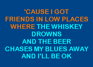 'CAUSE I GOT
FRIENDS IN LOW PLACES
WHERETHEWHISKEY
DROWNS
AND THE BEER

CHASES MY BLU ES AWAY
AND I'LL BE 0K