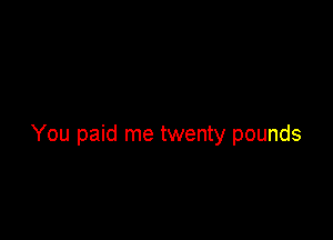 You paid me twenty pounds