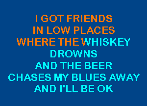 I GOT FRIENDS
IN LOW PLACES
WHERETHEWHISKEY
DROWNS
AND THE BEER

CHASES MY BLU ES AWAY
AND I'LL BE 0K