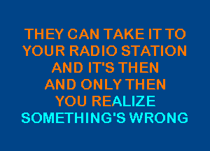 THEY CAN TAKE IT TO
YOUR RADIO STATION
AND IT'S THEN
AND ONLY THEN
YOU REALIZE
SOMETHING'S WRONG