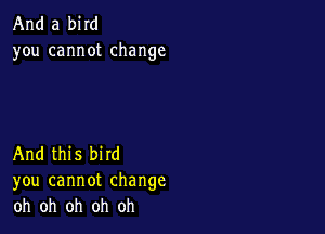 And a bird
you cannotchange

And this bird
you cannot change
oh oh oh oh oh