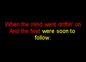 When the mind went driftin' on

And the feet were soon to
follow.