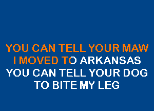 YOU CAN TELL YOUR MAW
I MOVED TO ARKANSAS
YOU CAN TELL YOUR DOG
T0 BITE MY LEG