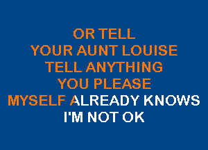 0R TELL
YOUR AUNT LOUISE
TELL ANYTHING
YOU PLEASE
MYSELF ALREADY KNOWS
I'M NOT 0K