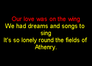 Our love was on the wing
We had dreams and songs to

sing
It's so lonely round the fields of
Athenry.